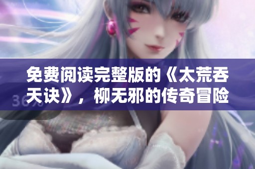 免费阅读完整版的《太荒吞天诀》，柳无邪的传奇冒险故事等你来探索