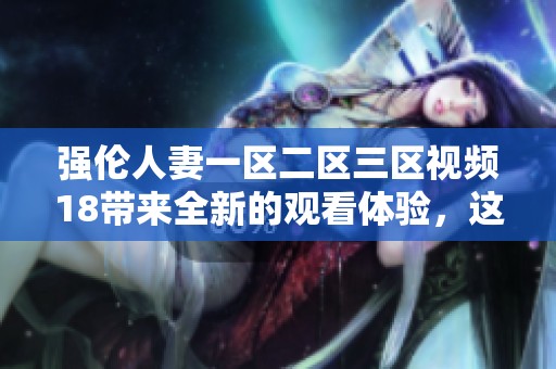 强伦人妻一区二区三区视频18带来全新的观看体验，这是一个不容错过的精彩之作