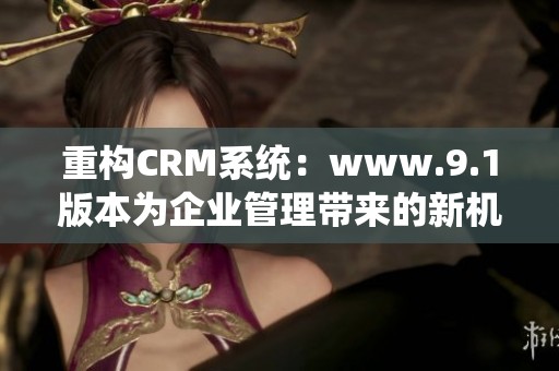 重构CRM系统：www.9.1版本为企业管理带来的新机遇与挑战分析