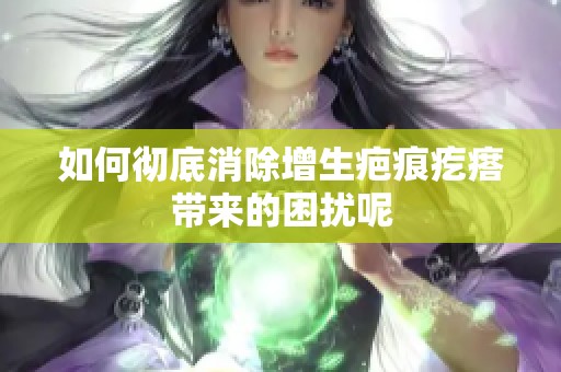 如何彻底消除增生疤痕疙瘩带来的困扰呢