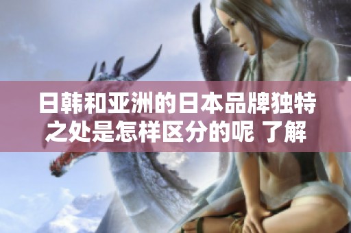 日韩和亚洲的日本品牌独特之处是怎样区分的呢 了解这其中的不同与特点