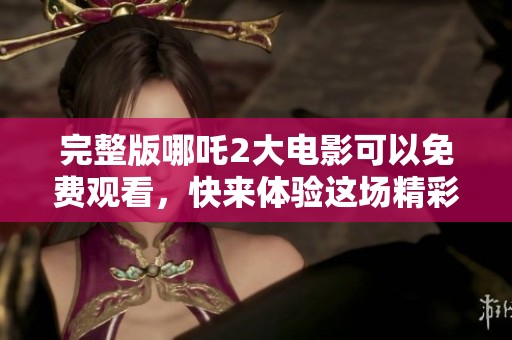 完整版哪吒2大电影可以免费观看，快来体验这场精彩的视觉盛宴吧