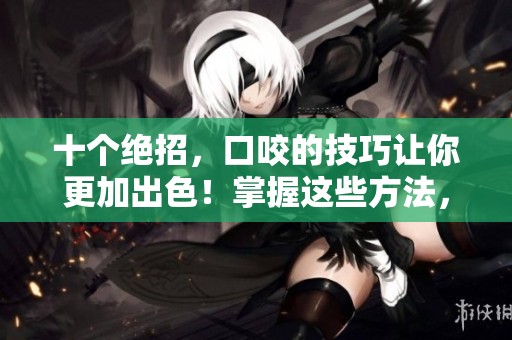 十个绝招，口咬的技巧让你更加出色！掌握这些方法，轻松应对挑战。