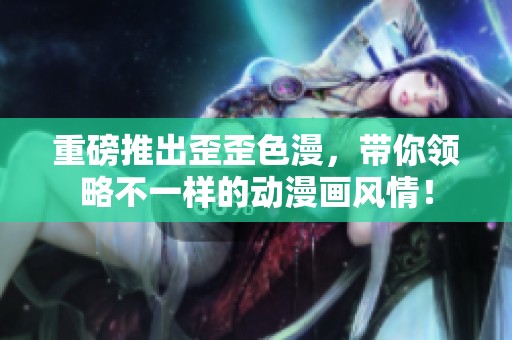 重磅推出歪歪色漫，带你领略不一样的动漫画风情！