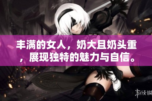 丰满的女人，奶大且奶头重，展现独特的魅力与自信。