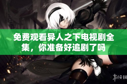 免费观看异人之下电视剧全集，你准备好追剧了吗