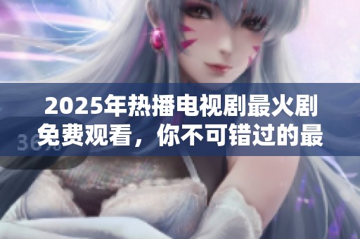 2025年热播电视剧最火剧免费观看，你不可错过的最新剧集推荐