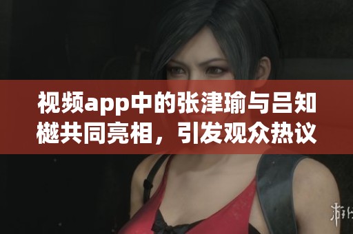 视频app中的张津瑜与吕知樾共同亮相，引发观众热议