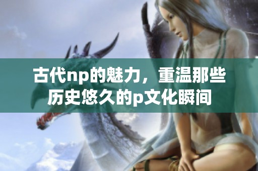 古代np的魅力，重温那些历史悠久的p文化瞬间
