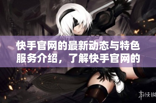快手官网的最新动态与特色服务介绍，了解快手官网的丰富功能与互动体验