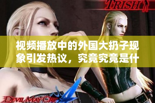 视频播放中的外国大扔子现象引发热议，究竟究竟是什么原因呢