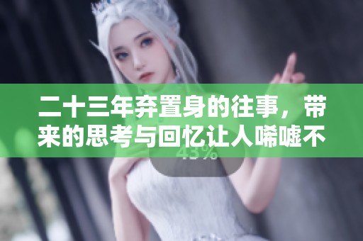 二十三年弃置身的往事，带来的思考与回忆让人唏嘘不已