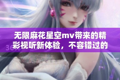 无限麻花星空mv带来的精彩视听新体验，不容错过的视觉盛宴