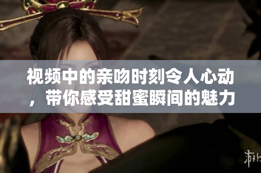 视频中的亲吻时刻令人心动，带你感受甜蜜瞬间的魅力与温馨