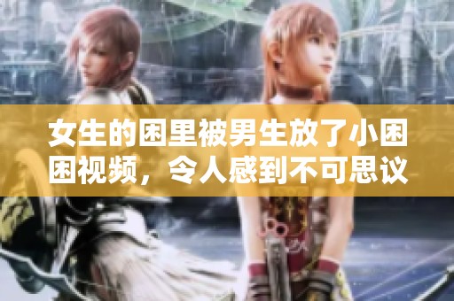 女生的困里被男生放了小困困视频，令人感到不可思议的场景呈现