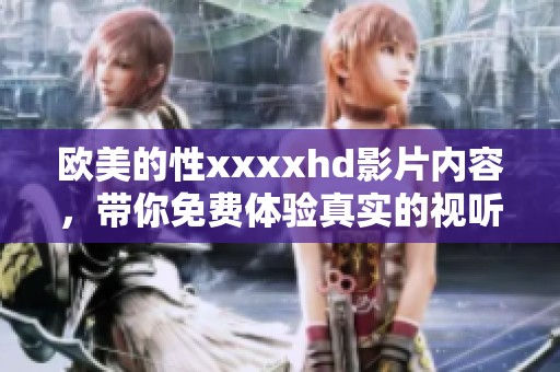 欧美的性xxxxhd影片内容，带你免费体验真实的视听盛宴