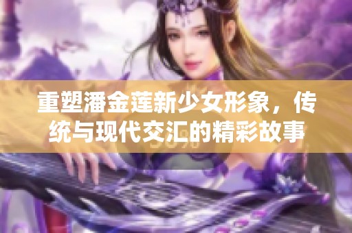 重塑潘金莲新少女形象，传统与现代交汇的精彩故事