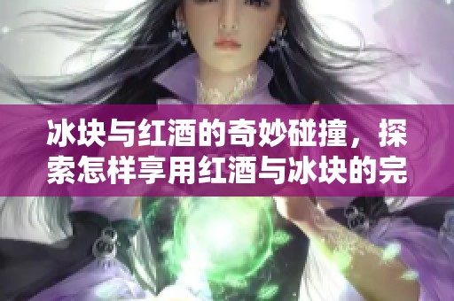 冰块与红酒的奇妙碰撞，探索怎样享用红酒与冰块的完美结合
