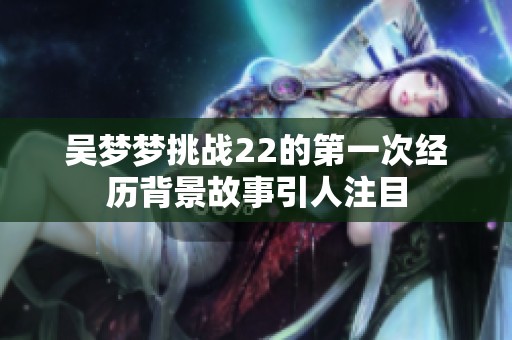 吴梦梦挑战22的第一次经历背景故事引人注目