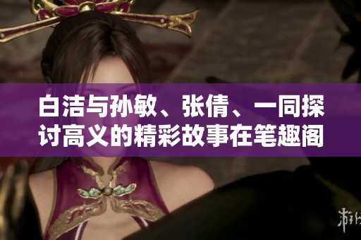 白洁与孙敏、张倩、一同探讨高义的精彩故事在笔趣阁中展现
