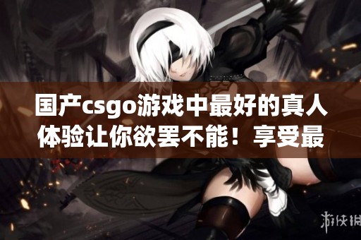 国产csgo游戏中最好的真人体验让你欲罢不能！享受最精彩的游戏时光。
