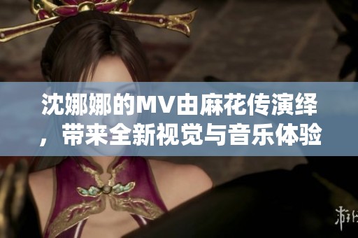沈娜娜的MV由麻花传演绎，带来全新视觉与音乐体验