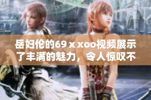 岳妇伦的69ⅹxoo视频展示了丰满的魅力，令人惊叹不已的精彩内容