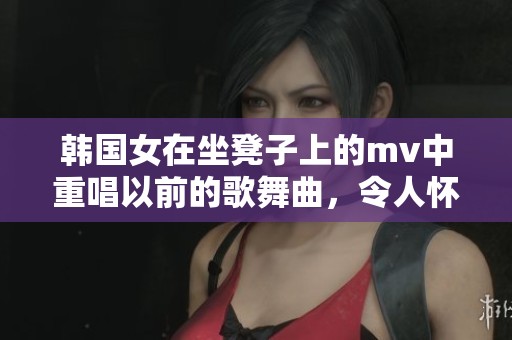 韩国女在坐凳子上的mv中重唱以前的歌舞曲，令人怀旧的旋律再次响起