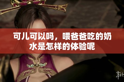 可儿可以吗，喂爸爸吃的奶水是怎样的体验呢
