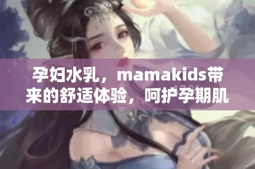 孕妇水乳，mamakids带来的舒适体验，呵护孕期肌肤健康与美丽
