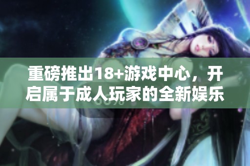 重磅推出18+游戏中心，开启属于**玩家的全新娱乐体验