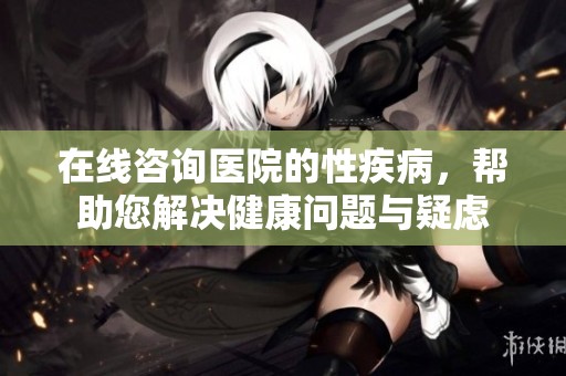 在线咨询医院的性疾病，帮助您解决健康问题与疑虑