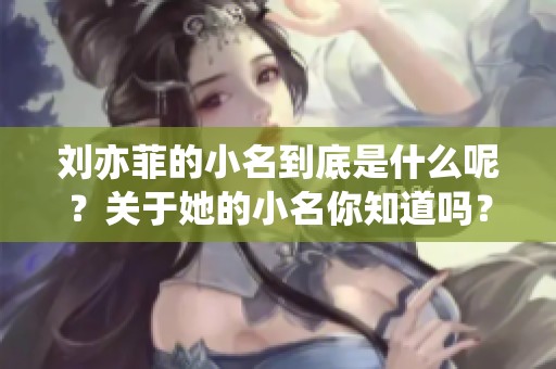 刘亦菲的小名到底是什么呢？关于她的小名你知道吗？