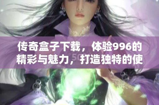 传奇盒子下载，体验996的精彩与魅力，打造独特的使用之旅