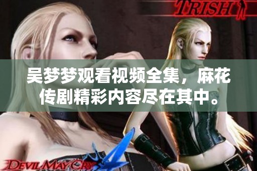 吴梦梦观看视频全集，麻花传剧精彩内容尽在其中。