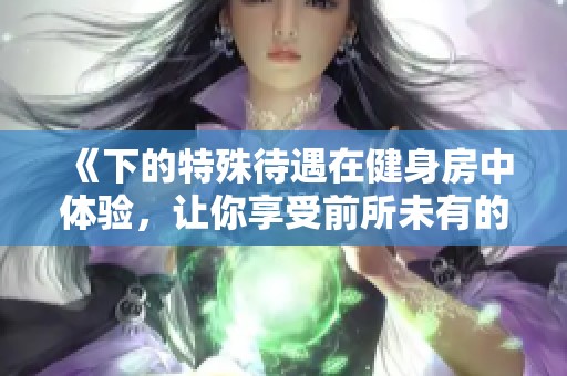 《下的特殊待遇在健身房中体验，让你享受前所未有的健身服务》
