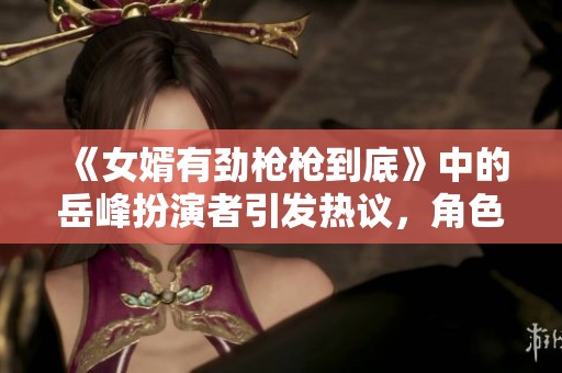 《女婿有劲枪枪到底》中的岳峰扮演者引发热议，角色魅力不容小觑