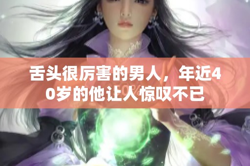舌头很厉害的男人，年近40岁的他让人惊叹不已