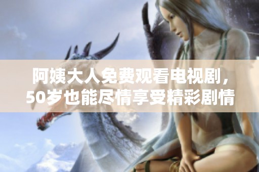 阿姨大人免费观看电视剧，50岁也能尽情享受精彩剧情