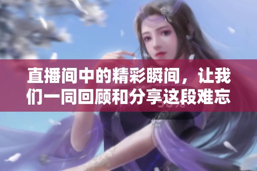 直播间中的精彩瞬间，让我们一同回顾和分享这段难忘的时光