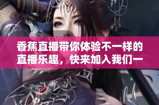 香蕉直播带你体验不一样的直播乐趣，快来加入我们一起畅享快乐时光！