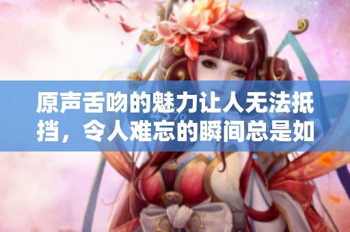 原声舌吻的魅力让人无法抵挡，令人难忘的瞬间总是如此动人