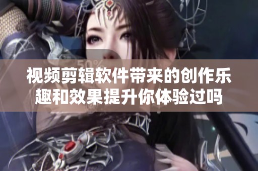 视频剪辑软件带来的创作乐趣和效果提升你体验过吗