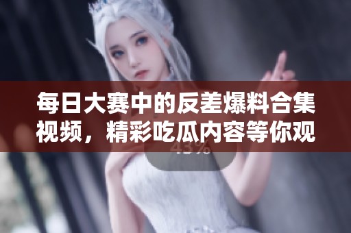 每日大赛中的反差爆料合集视频，精彩吃瓜内容等你观看！