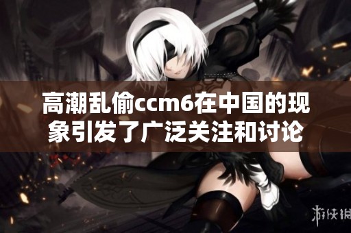 高潮乱偷ccm6在中国的现象引发了广泛关注和讨论