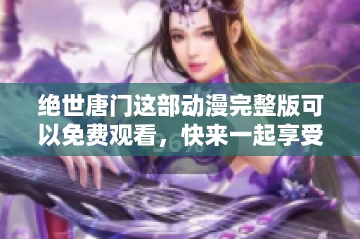 绝世唐门这部动漫完整版可以免费观看，快来一起享受精彩的故事吧