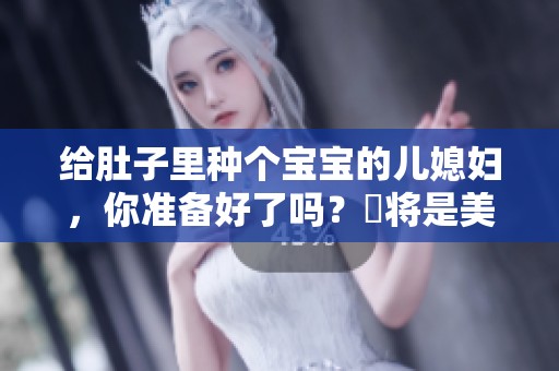 给肚子里种个宝宝的儿媳妇，你准备好了吗？這将是美好新生活的开始