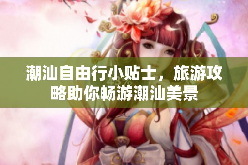 潮汕自由行小贴士，旅游攻略助你畅游潮汕美景