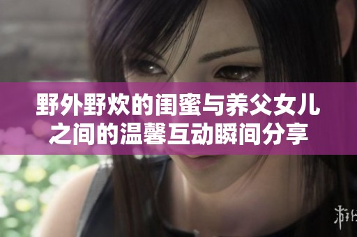 野外野炊的闺蜜与养父女儿之间的温馨互动瞬间分享