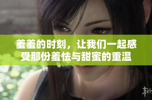 羞羞的时刻，让我们一起感受那份羞怯与甜蜜的重温